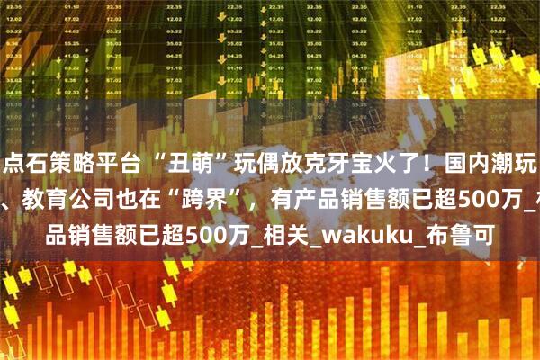 点石策略平台 “丑萌”玩偶放克牙宝火了！国内潮玩企业已超2万家，游戏、教育公司也在“跨界”，有产品销售额已超500万_相关_wakuku_布鲁可