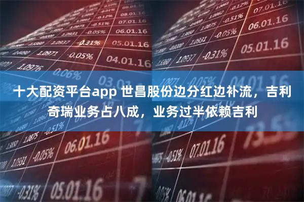 十大配资平台app 世昌股份边分红边补流，吉利奇瑞业务占八成，业务过半依赖吉利