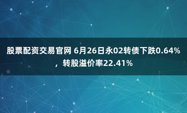股票配资交易官网 6月26日永02转债下跌0.64%，转股溢价率22.41%