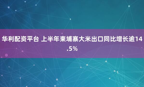 华利配资平台 上半年柬埔寨大米出口同比增长逾14.5%