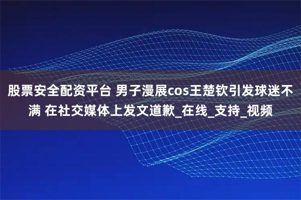 股票安全配资平台 男子漫展cos王楚钦引发球迷不满 在社交媒体上发文道歉_在线_支持_视频