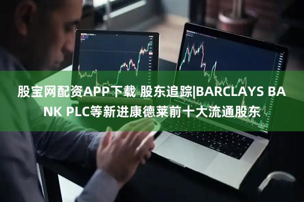 股宝网配资APP下载 股东追踪|BARCLAYS BANK PLC等新进康德莱前十大流通股东