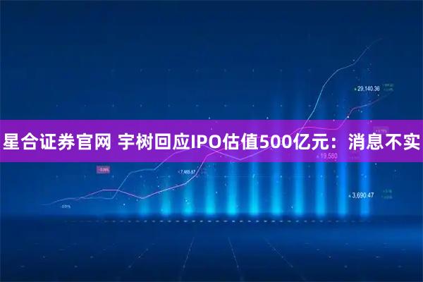 星合证券官网 宇树回应IPO估值500亿元：消息不实