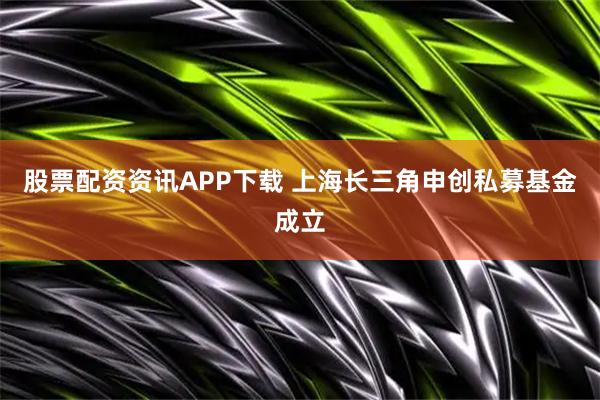 股票配资资讯APP下载 上海长三角申创私募基金成立