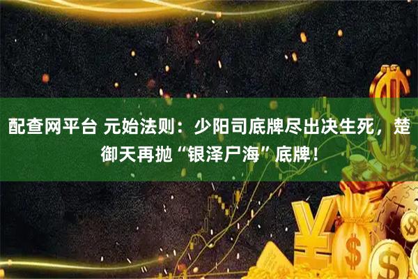 配查网平台 元始法则：少阳司底牌尽出决生死，楚御天再抛“银泽尸海”底牌！