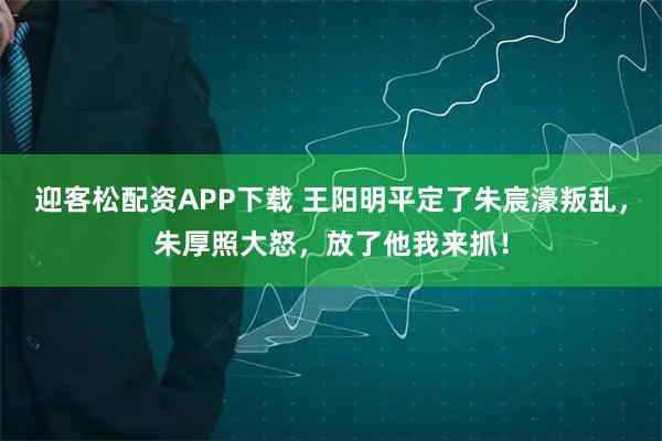 迎客松配资APP下载 王阳明平定了朱宸濠叛乱，朱厚照大怒，放了他我来抓！
