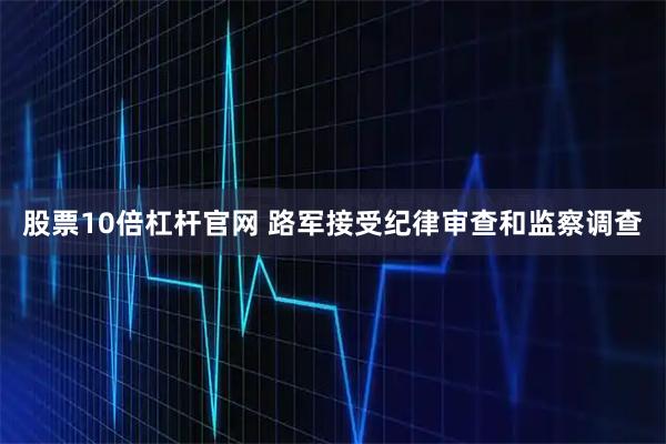 股票10倍杠杆官网 路军接受纪律审查和监察调查