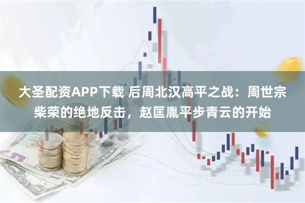 大圣配资APP下载 后周北汉高平之战：周世宗柴荣的绝地反击，赵匡胤平步青云的开始