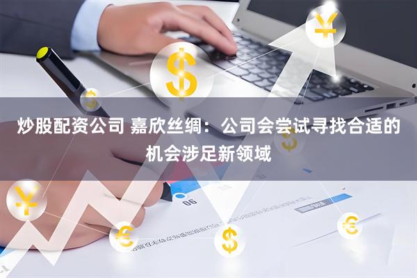 炒股配资公司 嘉欣丝绸：公司会尝试寻找合适的机会涉足新领域