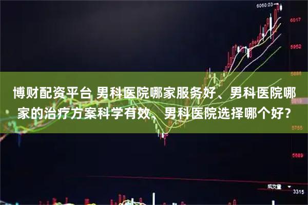 博财配资平台 男科医院哪家服务好、男科医院哪家的治疗方案科学有效、男科医院选择哪个好?
