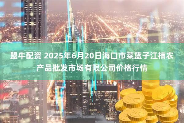 盟牛配资 2025年6月20日海口市菜篮子江楠农产品批发市场有限公司价格行情