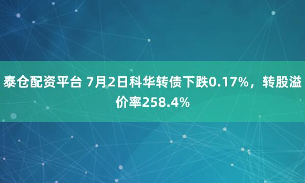 泰仓配资平台 7月2日科华转债下跌0.17%，转股溢价率258.4%