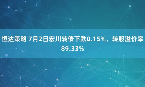 恒达策略 7月2日宏川转债下跌0.15%，转股溢价率89.33%