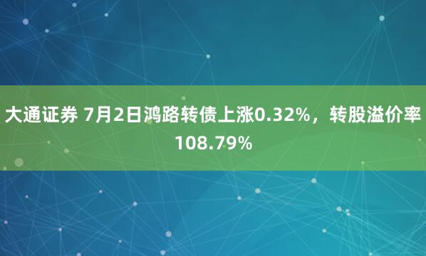 大通证券 7月2日鸿路转债上涨0.32%,转股溢价率108.79%