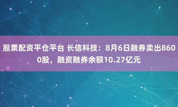 股票配资平仓平台 长信科技：8月6日融券卖出8600股，融资融券余额10.27亿元