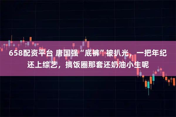 658配资平台 唐国强“底裤”被扒光，一把年纪还上综艺，搞饭圈那套还奶油小生呢