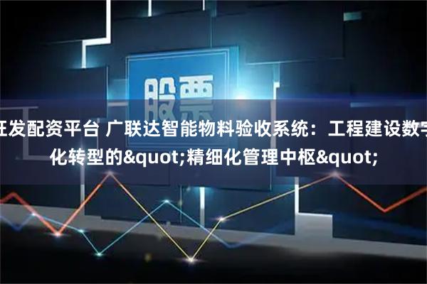 旺发配资平台 广联达智能物料验收系统:工程建设数字化转型的"精细化管理中枢"