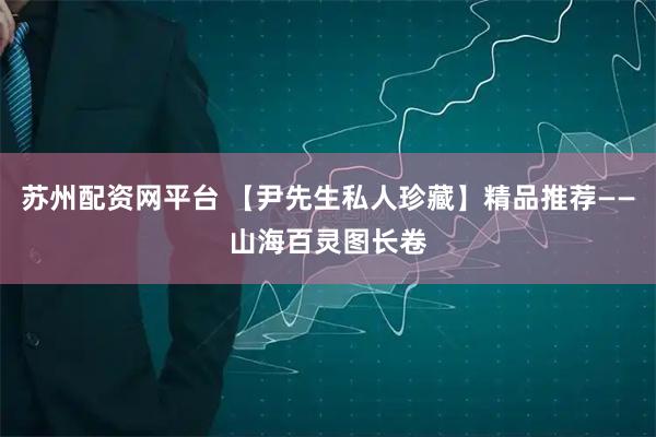 苏州配资网平台 【尹先生私人珍藏】精品推荐——山海百灵图长卷